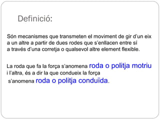 Definició:
Són mecanismes que transmeten el moviment de gir d’un eix
a un altre a partir de dues rodes que s’enllacen entre sí
a través d’una corretja o qualsevol altre element flexible.
La roda que fa la força s’anomena roda o politja motriu
i l’altra, és a dir la que condueix la força
s’anomena roda o politja conduïda.
 