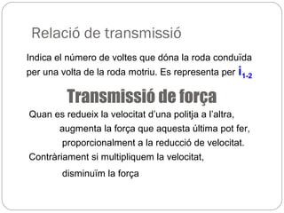 Relació de transmissió
Indica el número de voltes que dóna la roda conduïda
per una volta de la roda motriu. Es representa per i1-2
Transmissió de força
Quan es redueix la velocitat d’una politja a l’altra,
augmenta la força que aquesta última pot fer,
proporcionalment a la reducció de velocitat.
Contràriament si multipliquem la velocitat,
disminuïm la força
 
