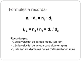 Fórmules a recordar
n1 · d1 = n2 · d2
i1-2 = n2 / n1 = d1 / d2
Recorda que:
-n1 és la velocitat de la roda motriu (en rpm)
-n2 és la velocitat de la roda conduïda (en rpm)
-d1 i d2 són els diàmetres de les rodes (millor en mm)
 