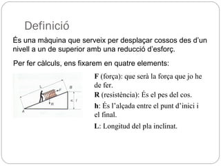 Definició
És una màquina que serveix per desplaçar cossos des d’un
nivell a un de superior amb una reducció d’esforç.
Per fer càlculs, ens fixarem en quatre elements:
F (força): que serà la força que jo he
de fer.
R (resistència): És el pes del cos.
h: És l’alçada entre el punt d’inici i
el final.
L: Longitud del pla inclinat.
 