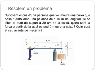 Resolem un problema
Suposem el cas d’una persona que vol moure una caixa que
pesa 1200N amb una palanca de 1,70 m de longitud. Si se
situa el punt de suport a 20 cm de la caixa, quina serà la
força a partir de la qual es podrà moure la caixa? Quin serà
el seu avantatge mecànic?
 
