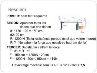 Resolem
PRIMER: hem fet l’esquema
SEGON: Apuntem totes les
dades que ens donen
d1: 170 – 20 = 150 cm
d2: 20 cm
R: 1200 N (És la resistència perquè és el que volem moure)
F: ? (No sabem la força que nosaltres haurem de fer)
TERCER: Substituïm i aïllem la força.
F · d1 = R · d2
F · 150 cm = 1200N · 20cm
F = 1200N · 20cm/150cm = 160N
L’avantatge mecànic serà i = R/F = 1200/160 = 7,5
 