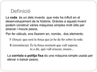 Definició
La roda és un dels invents que més ha influït en el
desenvolupament de la història. Gràcies a aquest invent
podem construir vàries màquines simples molt útils per
aixecar i moure pesos.
Per fer càlculs, ens fixarem en, només, dos elements:
F (força): que serà la força que jo he de fer sobre la roda
R (resistència): És la força resistent que vull superar,
és a dir, què vull aixecar, moure...
La corriola o politja fixa és una màquina simple usada per
elevar o baixar pesos.
 