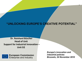 European Commission
Enterprise and Industry
“UNLOCKING EUROPE’S CREATIVE POTENTIAL”
Dr. Reinhard Büscher
Head of Unit
Support for Industrial Innovation –
Unit D2
European Commission
Enterprise and Industry
Europe's innovation and
industrial policies
Brussels, 24 November 2010
11
 