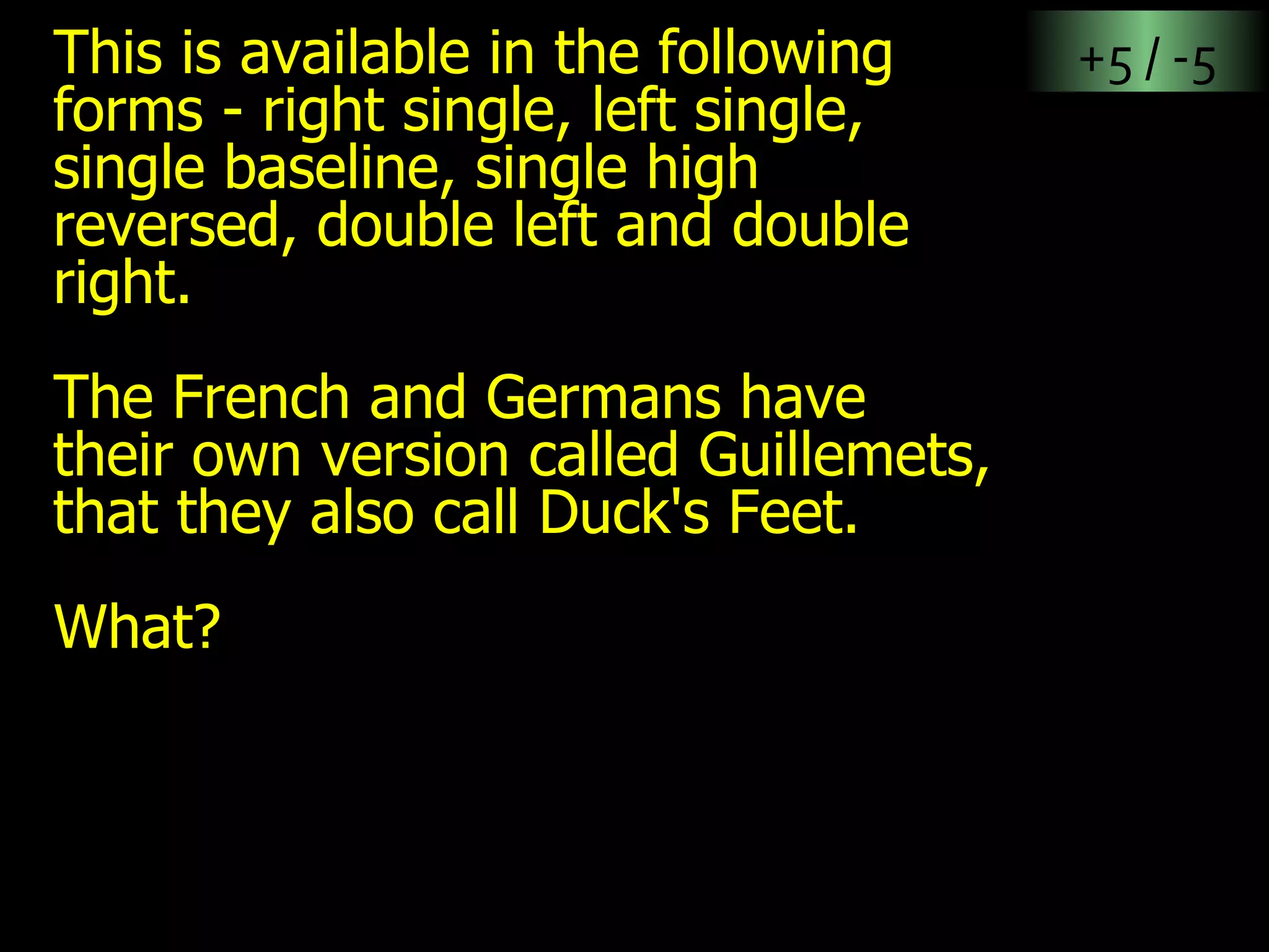 This is available in the following forms - right single, left single, single baseline, single high reversed, double left and double right.  The French and Germans have their own version called Guillemets, that they also call Duck's Feet. What? +5 / -5 