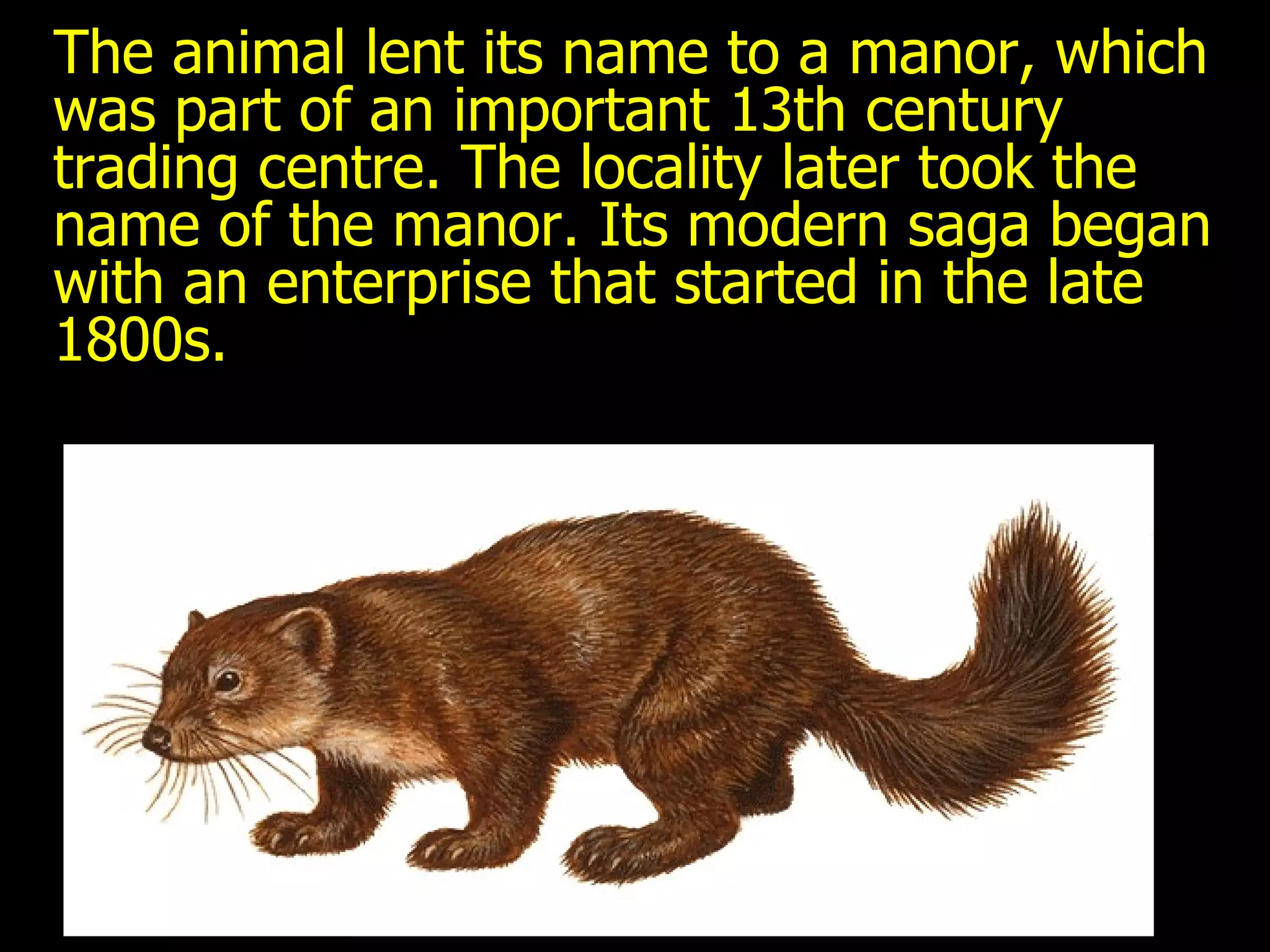 The animal lent its name to a manor, which was part of an important 13th century trading centre. The locality later took the name of the manor. Its modern saga began with an enterprise that started in the late 1800s. 