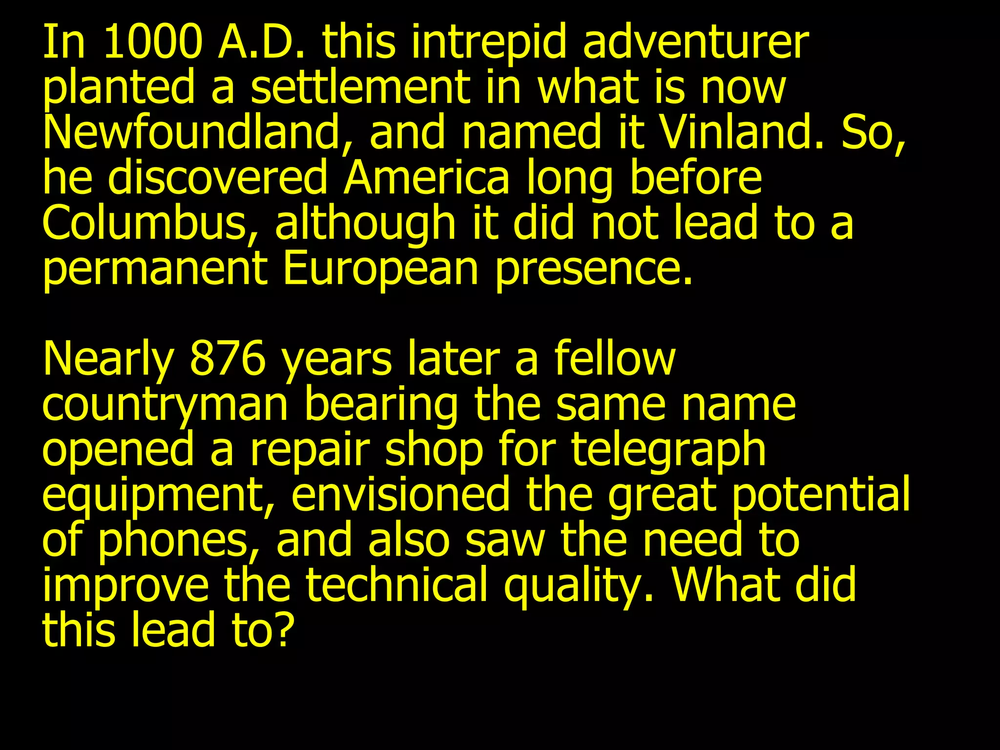 In 1000 A.D. this intrepid adventurer planted a settlement in what is now Newfoundland, and named it Vinland. So, he discovered America long before Columbus, although it did not lead to a permanent European presence. Nearly 876 years later a fellow countryman bearing the same name opened a repair shop for telegraph equipment, envisioned the great potential of phones, and also saw the need to improve the technical quality. What did this lead to? 