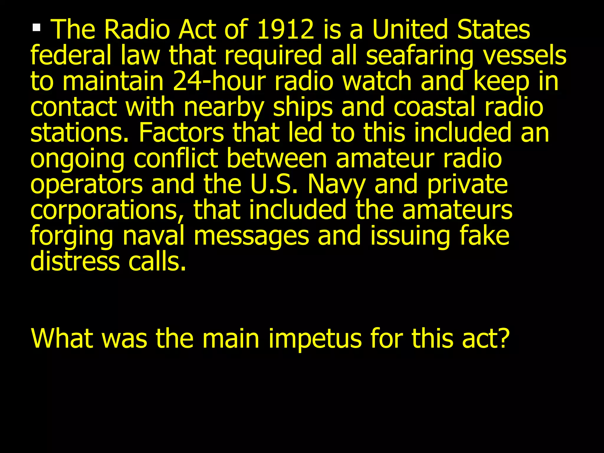 The Radio Act of 1912 is a United States federal law that required all seafaring vessels to maintain 24-hour radio watch and keep in contact with nearby ships and coastal radio stations. Factors that led to this included an ongoing conflict between amateur radio operators and the U.S. Navy and private corporations, that included the amateurs forging naval messages and issuing fake distress calls.  What was the main impetus for this act? 