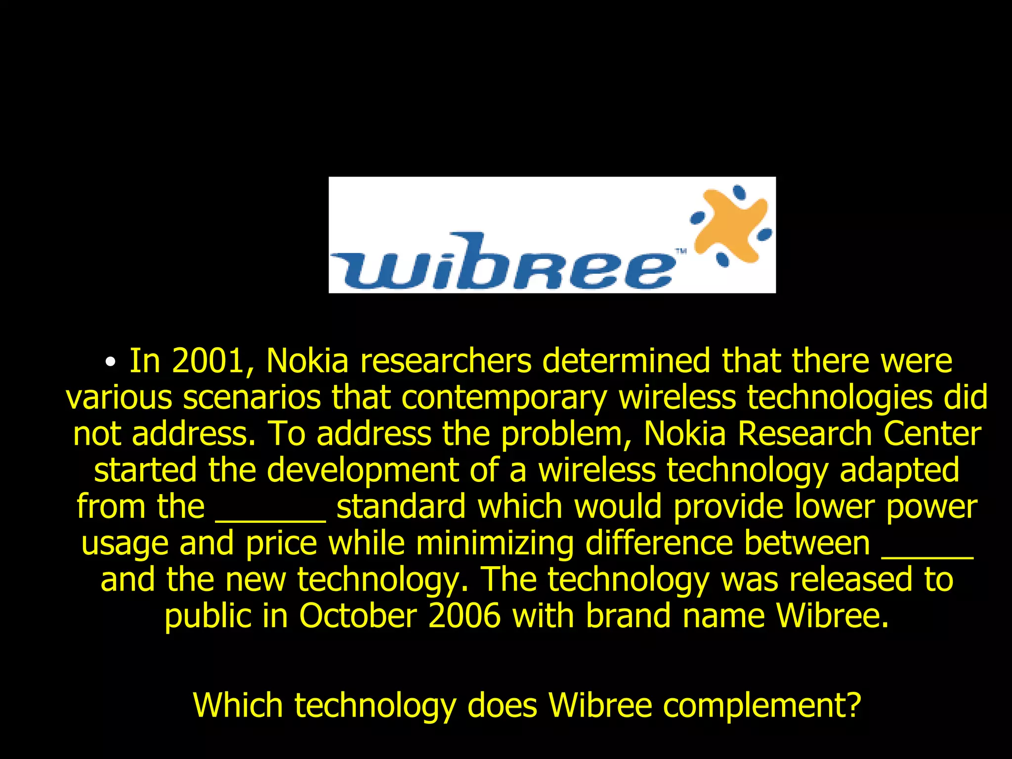 In 2001, Nokia researchers determined that there were various scenarios that contemporary wireless technologies did not address. To address the problem, Nokia Research Center started the development of a wireless technology adapted from the ______ standard which would provide lower power usage and price while minimizing difference between _____ and the new technology. The technology was released to public in October 2006 with brand name Wibree. Which technology does Wibree complement? 