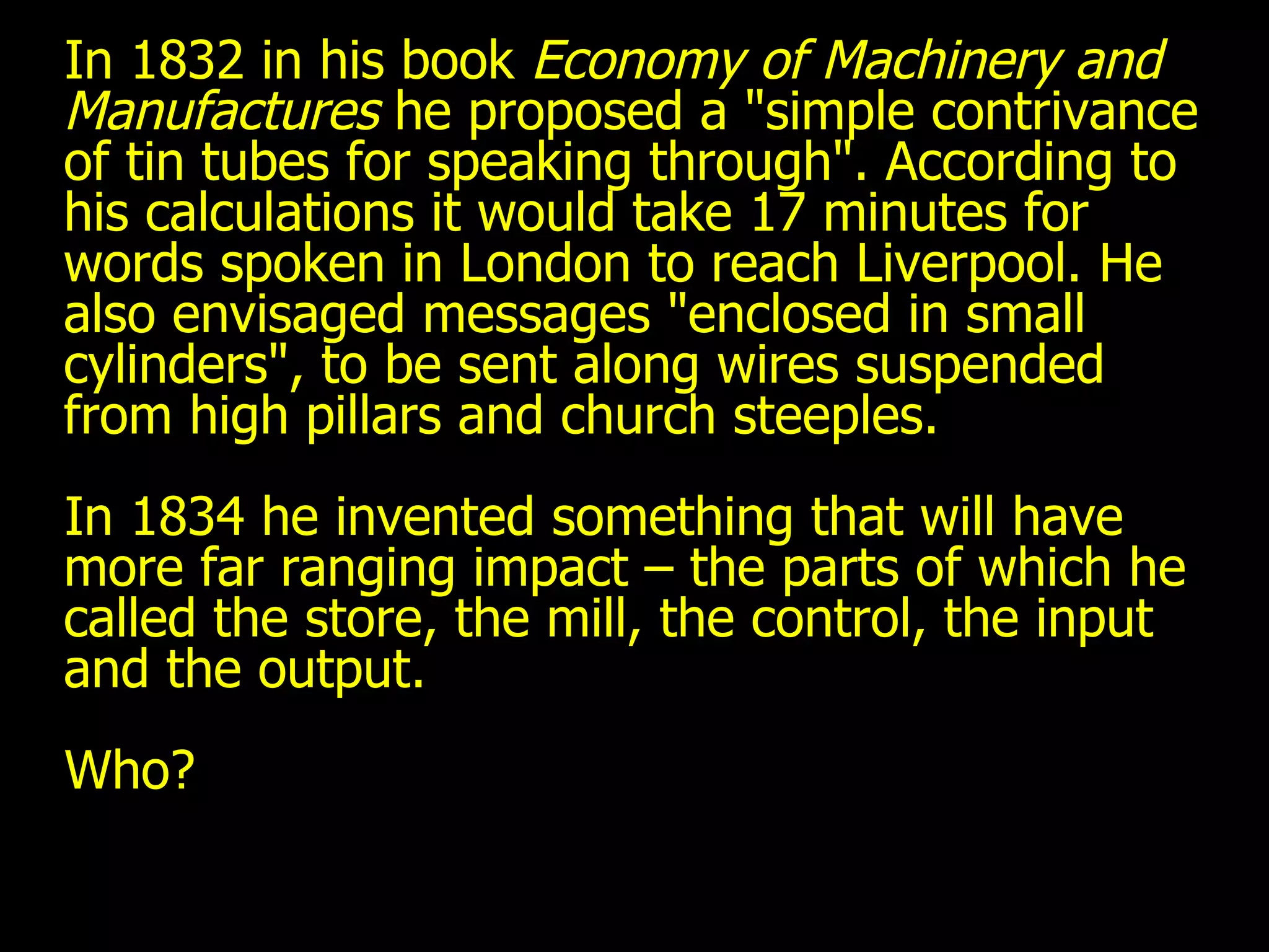 In 1832 in his book  Economy of Machinery and Manufactures  he proposed a "simple contrivance of tin tubes for speaking through". According to his calculations it would take 17 minutes for words spoken in London to reach Liverpool. He also envisaged messages "enclosed in small cylinders", to be sent along wires suspended from high pillars and church steeples. In 1834 he invented something that will have more far ranging impact – the parts of which he called the store, the mill, the control, the input and the output. Who? 