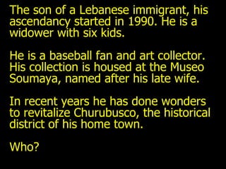 The son of a Lebanese immigrant, his  ascendancy started in 1990. He is a widower with six kids.  He is a baseball fan and art collector. His collection is housed at the Museo Soumaya, named after his late wife.  In recent years he has done wonders to revitalize Churubusco, the historical district of his home town. Who? 