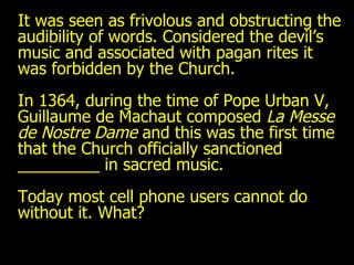 It was seen as frivolous and obstructing the audibility of words. Considered the devil’s music and associated with pagan rites it was forbidden by the Church.  In 1364, during the time of Pope Urban V, Guillaume de Machaut composed  La Messe de Nostre Dame  and this was the first time that the Church officially sanctioned _________ in sacred music. Today most cell phone users cannot do without it. What? 