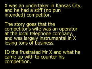 X was an undertaker in Kansas City, and he had a stiff (no pun intended) competitor. The story goes that the competitor’s wife was an operator at the local telephone company, and was largely instrumental in X losing tons of business. ID the frustrated Mr X and what he came up with to counter his competition. 