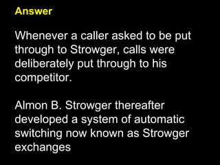 Answer Whenever a caller asked to be put through to Strowger, calls were deliberately put through to his competitor.  Almon B. Strowger thereafter developed a system of automatic switching now known as Strowger exchanges 