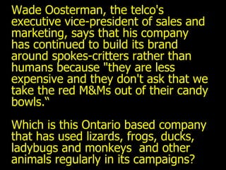 Wade Oosterman, the telco's executive vice-president of sales and marketing, says that his company has continued to build its brand around spokes-critters rather than humans because "they are less expensive and they don't ask that we take the red M&Ms out of their candy bowls.“ Which is this Ontario based company that has used lizards, frogs, ducks, ladybugs and monkeys  and other animals regularly in its campaigns? 