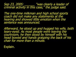 Sep 23, 2005: ______ "was clearly a leader of criminal activity in this case," the judge said. The one-time milkman and high school sports coach did not make any statements at the hearing and showed little emotion when the sentence was announced. Afterward, he stood up and hugged his wife, both teary-eyed. As most people were leaving the courtroom, he then stood by himself with his head bowed and hands grasping the back of his chair for more than a minute. Explain. 