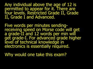Any individual above the age of 12 is permitted to appear for it. There are four levels. Restricted Grade II, Grade II, Grade I and Advanced.  Five words per minutes sending-receiving speed on Morse code will get a grade-II and 12 words per min will get grade-I. For advanced grade higher level of technical knowledge in electronics is essentially required. Why would one take this exam? 