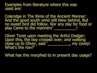 Examples from literature where this was  used are: Coleridge in The Rime of the Ancient Mariner: And the good south wind still blew behind, But no sweet bird did follow, Nor any day for food or play Came to the mariners' __________! Oliver Twist upon meeting the Artful Dodger: Upon this, the boy crossed over; and walking close up to Oliver, said '__________, my covey! What's the row?' What has this morphed to in present day usage? 