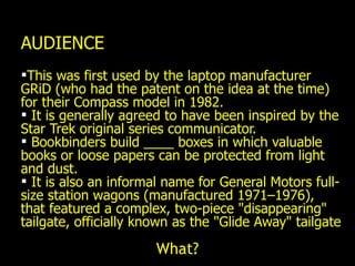 AUDIENCE This was first used by the laptop manufacturer GRiD (who had the patent on the idea at the time) for their Compass model in 1982. It is generally agreed to have been inspired by the Star Trek original series communicator.  Bookbinders build ____ boxes in which valuable books or loose papers can be protected from light and dust. It is also an informal name for General Motors full-size station wagons (manufactured 1971–1976), that featured a complex, two-piece "disappearing" tailgate, officially known as the "Glide Away" tailgate What? 