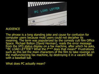 AUDIENCE The phrase is a long standing joke and cause for confusion for computer users because most users could not decipher its meaning. The term was popularized by the comedy cult film Office Space. Michael Bolton (David Herman), reads the error message from the VFD status display on a fax machine, after which he asks, "'PC LOAD LETTER'? What the f*** does that mean?" Frustrations such as this led the main characters of the film to take revenge on the malfunctioning fax machine, by destroying it in a vacant field with a baseball bat. What does PC actually mean? 