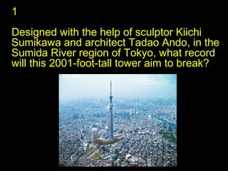 1 Designed with the help of sculptor Kiichi Sumikawa and architect Tadao Ando, in the Sumida River region of Tokyo, what record will this 2001-foot-tall tower aim to break?  