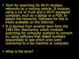 Term for searching for Wi-Fi wireless networks by a moving vehicle. It involves using a car or truck and a Wi-Fi equipped computer, such as a laptop or a PDA, to detect the networks. Software for this is freely available on the Internet. It is derived from another term from the 1983 film  WarGames , which involved searching for computer systems to connect to, using software that dialed numbers sequentially to see which ones were connected to a fax machine or computer. What is the term? 