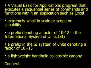 A Visual Basic for Applications program that executes a sequential series of commands and functions within an application such as Excel extremely small in scale or scope or capability a prefix denoting a factor of 10-12 in the International System of Units (SI) a prefix in the SI system of units denoting a factor of 10−15  a lightweight handheld collapsible canopy Connect 