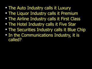 The Auto Industry calls it Luxury The Liquor Industry calls it Premium The Airline Industry calls it First Class The Hotel Industry calls it Five Star The Securities Industry calls it Blue Chip In the Communications Industry, it is called? 