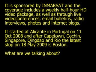 It is sponsored by INMARSAT and the coverage includes a weekly half-hour HD video package, as well as through live videoconferences, email bulletins, radio interviews, photos and internet blogs.  It started at Alicante in Portugal on 11 Oct 2008 and after Capetown, Cochin, Singapore, Qingdao and Rio the latest stop on 18 May 2009 is Boston. What are we talking about? 