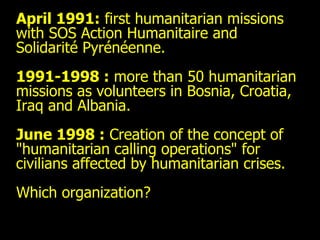 April 1991:  first humanitarian missions with SOS Action Humanitaire and Solidarité Pyrénéenne.  1991-1998 :  more than 50 humanitarian missions as volunteers in Bosnia, Croatia, Iraq and Albania. June 1998 :  Creation of the concept of "humanitarian calling operations" for civilians affected by humanitarian crises.  Which organization? 