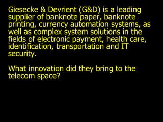 Giesecke & Devrient (G&D) is a leading supplier of banknote paper, banknote printing, currency automation systems, as well as complex system solutions in the fields of electronic payment, health care, identification, transportation and IT security.  What innovation did they bring to the telecom space? 