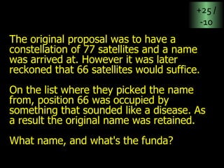 The original proposal was to have a constellation of 77 satellites and a name was arrived at. However it was later reckoned that 66 satellites would suffice.  On the list where they picked the name from, position 66 was occupied by something that sounded like a disease. As a result the original name was retained.  What name, and what's the funda? +25 / -10 