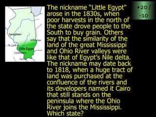 The nickname “Little Egypt" arose in the 1830s, when poor harvests in the north of the state drove people to the South to buy grain. Others say that the similarity of the land of the great Mississippi and Ohio River valleys were like that of Egypt’s Nile delta. The nickname may date back to 1818, when a huge tract of land was purchased at the confluence of the rivers and its developers named it Cairo that still stands on the peninsula where the Ohio River joins the Mississippi. Which state? +20 / -10 
