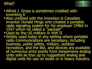 What? Alfred J. Gross is sometimes credited with inventing it Also credited with the invention is Canadian inventor Donald Hings who created a portable radio signaling system for his employer CM&S in 1937 which he called a "packset”  Used by the US military in WW II Widely used today in any setting where portable radio communications are necessary, including business, public safety, military, outdoor recreation, and the like, and devices are available at numerous price points from inexpensive analog units sold as toys up to ruggedized analog and digital units for use on boats or in heavy industry. +15 / -5 