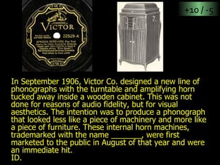 In September 1906, Victor Co. designed a new line of phonographs with the turntable and amplifying horn tucked away inside a wooden cabinet. This was not done for reasons of audio fidelity, but for visual aesthetics. The intention was to produce a phonograph that looked less like a piece of machinery and more like a piece of furniture. These internal horn machines, trademarked with the name _______, were first marketed to the public in August of that year and were an immediate hit. ID. +10 / -5 