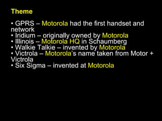 Theme GPRS –  Motorola  had the first handset and network Iridium – originally owned by  Motorola Illinois –  Motorola HQ  in Schaumberg Walkie Talkie – invented by  Motorola Victrola –  Motorola ’s name taken from Motor + Victrola Six Sigma – invented at  Motorola 