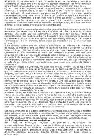 B) Orixalá ou simplesmente Oxalá: O grande Orixá que, geralmente, devido ao
sincretismo do paganismo africano (que os escravos importados da África trouxeram
para o Brasil) com as doutrinas da Igreja Católica, é confundido com Jesus Cristo;
C) Exu: Esse orixá, segundo o Novo Dicionário Aurélio, “representa as potências
contrárias ao homem”, isto é, os adeptos dos cultos afro-brasileiros sabem que ele é
mau. Ademais, já ouvi alguns ex-adeptos do Candomblé dizerem que, quando
candomblecistas, elogiavam a esse Orixá mais por temê-lo, do que por acreditarem na
sua bondade. E realmente, o dicionarista Aurélio afirma que Exu é “… assimilado … ao
Demônio … porém cultuado … porque o temem” (Grifo meu). Ora, quem estuda o
Kardecismo, sabe que o mesmo não admite essas crenças. Logo, aqui está uma nítida
distinção entre os cultos afro-brasileiros e o Kardecismo.
É dificílimo definir as crenças dos adeptos dos cultos afro-brasileiros, visto que, via de
regra, eles, por serem mais práticos do que teóricos, não têm um corpo de doutrinas
definido. Até sobre Exu há controvérsias entre eles. Por exemplo, entre os
candomblecistas (que também cultuam a Exu) não é raro encontrarmos os que dizem
que Exu não é um dos orixás, mas apenas seus (dos orixás) serviçais, e que não pode
ser incorporado. Os umbandistas, porém, dizem que incorporam Exu. Quem está sendo
enganado?
É de domínio publico que nos cultos afro-brasileiros os médiuns são chamados
de cavalo. Na magnífica obra Dicionário de Religiões, Crenças e Ocultismo, da Editora
Vida, edição de 2000, somos informados à página 82, sob o verbete cavalo, que na
Quimbanda os que incorporam os orixás são chamados de burros. Por tudo isso,
perguntei certo dia a um adepto da Umbanda sobre o porquê de os espíritos rotulá-los
de cavalo. E ele me respondeu: “Eu jamais tivera minha curiosidade despertada quanto
a essa questão; e, portanto, não procurei me inteirar sobre isso, por cujo motivo ignoro
a razão de ser desse título, mas certamente deve haver uma explicação lógica e
convincente”.
Um senhor, adepto da Umbanda, me disse que no seu Terreiro, Exu só faz o bem.
Perguntei-lhe então se o Exu que se manifesta no seu Terreiro de Umbanda é o mesmo
que faz atrocidades em outros centros espíritas. Ele, respondendo positivamente a esta
pergunta, asseverou-me que há um só Exu. Ora, disse-lhe eu, sendo assim, o seu Exu
tem dupla personalidade, ou, como se costuma dizer, ele tem duas caras. Aí ele se
emudeceu. Contudo, convém notar que o dito umbandista não me pareceu profundo
conhecedor do assunto, pois, segundo me consta, a Umbanda admite que há muitos
exus. Só para citar um exemplo, no Dicionário de Religiões, Crenças e Ocultismo, op.
cit., da Editora Vida, edição de 2000, consta que “…na Umbanda os exus são … vistos
como espíritos em estado de evolução…” (página 157). Como o leitor pode ver, neste
caso se admite a pluralidade dos exus.
Além dos nomes_ refiro-me aos nomes das instituições espíritas_ acima mencionados
(Candomblé e Umbanda), mais comuns no Rio de Janeiro, os cultos afro-brasileiros são
conhecidos em outras regiões do Brasil por outros nomes: Catimbó, Pajelança, Pemba,
etc. (Este último, dependendo do contexto, pode se referir apenas ao giz que se usa
para riscar os pontos, isto é, os desenhos rituais efetuados à porta dos terreiros de
Umbanda, como evocação aos espíritos). Nestes casos, as diferenças não residem
apenas nos nomes, mas também em irrelevantes variantes.
Das muitas maneiras de o leitor se certificar da autenticidade das afirmações constantes
deste subtópico, uma é (e talvez a mais objetiva) consultar um bom dicionário, como,
por exemplo, o Dicionário Aurélio; para, deste modo, se inteirar dos significados dos
seguintes vocábulos: Orixá, Xangô, Orixalá, Oxalá, Candomblé, Quimbanda e Exu;
1.1.2. O espiritualismo versus Kardecismo
Nem todas as instituições religiosas que praticam a mediunidade, são
reencarnacionistas. Quanto a isso, algumas instituições espíritas, por não serem
fundamentalistas, não se posicionam doutrinariamente, deixando seus adeptos bem à
vontade. Outras, porém, pronunciam contra. Disse o Frei Battistini: “… os espíritas da
Alemanha, Holanda, Inglaterra, Estados Unidos, quase em bloco negam a
reencarnação…”
 