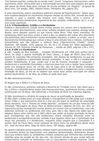 “Um famoso espírita, conhecido no mundo todo”, [num] “congresso internacional…sobre
espiritismo, disse: ‘posso dizer que a reencarnação tal como tem sido exposta até agora
não passa de teoria boba para crianças de escola primária’ (A. Dragon)” (A Igreja do
Deus Vivo, 33ª edição, 2001, Editora Vozes, Petrópolis /RJ, página 35);
A esse movimento, alguns estudiosos preferem chamar de“Espiritualismo”. Neste caso,
este vocábulo designa um movimento religioso datado do século XIX, oriundo dos EUA,
segundo o qual o espírito não renasce num corpo físico, como o ensina os
reencarnacionistas (kardecistas, legionários da boa vontade, umbandistas, etc.), e sim,
num corpo espiritual.
1.1.3. O Racionalismo Cristão e o Kardecismo
Embora o Racionalismo Cristão tenha muitos pontos em comum com o Kardecismo e
com os cultos afro-brasileiros, essa seita, embora também seja espírita, diverge tanto
destes como daquele quanto ao que ensina sobre Deus. Veja estes exemplos: Os
kardecistas crêem que Deus existe e oram a Ele; os adeptos dos cultos afro-brasileiros
são politeístas, pois reverenciam muitas divindades (deuses), a saber, os orixás; mas o
Racionalismo Cristão prega que cultuar a Deus é uma atitude tola e ridícula. Confessam
textualmente que não adoram a nenhum Deus (“Racionalismo Cristão”. Centro
Redentor, 30ª edição, 1976, páginas 53, 55, 63 e 75. Citado em “Série Apologética”,
Volume IV, ICP_Instituto Cristão de Pesquisas _, edição de 2002, páginas 134 e 137);
1.1.4. A LBV e o Kardecismo
A LBV_ Legião da Boa Vontade _, fundada oficialmente em 1950 pelo senhor Alziro
Zarur, se julga a quarta revelação de Deus (Jesus_ A Saga de Alziro Zarur III); e,
quanto às supostas três primeiras revelações, não destoa do Kardecismo, no que diz
respeito à seqüência e quantidade dessas revelações. E aqui, a LBV e o Kardecismo
colidem frontalmente. É que, sendo que a tal de terceira revelação é (segundo o
Kardecismo) o prometido Consolador, e este veio para ficar com a Igreja “para sempre”,
como nos assegura Jesus (Jo 14:16), não há lugar para a tal de quarta revelação.
Contudo, considerando que os legionários também vêem o Kardecismo como a terceira
revelação de Deus, já era de se esperar que essas duas seitas convirjam em vários
pontos doutrinários. E, de fato, de ambos se pode dizer que:
A) São reencarnacionistas;
B) Negam que a Bíblia é a Palavra de Deus;
C) São unitarianos e, portanto, rejeitam a Doutrina da Trindade, isto é, não crêem que o
Pai, o Filho e o Espírito Santo sejam três Pessoas distintas, igualmente divinas, embora
constituindo um só Deus, não admitindo a triunidade de Deus em hipótese alguma;
D) Não reconhecem a eficácia do sangue de Jesus na purificação de pecados;
E) Não vêem o diabo como um anjo decaído e irrecuperável (a LBV prega que o diabo é
nosso irmão e que precisamos amá-lo e orar por ele [para se certificar da veracidade
desta denúncia, leia o “Poema do Irmão Satanás”, constante de um dos livros da LBV
intitulado “Mensagem de Jesus Para os Sobreviventes”, páginas 29-31]), etc. Sim, os
legionários da boa vontade têm muitos pontos em comum com os kardecistas, mas não
podemos confundir os kardecistas com eles, pois não o são. Basta-nos saber que os
adeptos dessa seita (refiro-me à LBV) crêem que estão na quarta revelação de Deus,
para enxergarmos que não são kardecistas. Outra relevante diferença entre os
kardecistas e os legionários da boa vontade é que aqueles crêem que o Consolador que
Jesus nos prometeu é o Kardecismo, enquanto estes pregam que o Consolador é o
senhor José de Paiva Neto, atual sucessor de Alziro Zarur na presidência dessa seita
(Cf.: José de Paiva Neto, Saga de Alziro Zarur, 10ª edição, página 88).
Os quatro exemplos acima expostos, embora sejam (considerando a grande diversidade
de correntes dentro do Espiritismo) uma pequena demonstração, certamente deixam
claro que embora todos os verdadeiros cristãos saibamos que nenhuma das confissões
espíritas goza da sanção do Rei dos reis, não deixam dúvida de que revela falta de
conhecimento confundir os kardecistas com os macumbeiros e demais espíritas. Como
 
