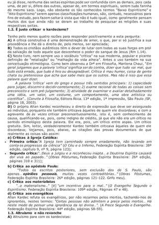 eu já disse, nenhuma das seitas espíritas pode ser confundida com as demais, pois cada
uma, de per si, difere das outras, apesar de, em termos espirituais, serem tudo farinha
do mesmo saco. Logo, não obstante os tão conhecidos termos “Baixo Espiritismo” e
“Alto Espiritismo” serem apenas classificações humanas, são, contudo, necessários para
fins de estudo, pois fazem saltar à vista que não é tudo igual, como geralmente pensam
muitos dos que ainda não se deram ao trabalho de pesquisar as religiões e suas
respectivas seitas.
1.2. É justo criticar o kardecismo?
Tenho pelo menos quatro razões para responder positivamente a esta pergunta:
A) A crítica construtiva é uma demonstração de amor, o que, por si só justifica a sua
procedência e lhe dá o direito de, pelo menos, ser apreciada;
B) Todos os cristãos autênticos têm o dever de lutar com todas as suas forças em prol
da salvação de todo aquele que desconhece o poder do sangue de Jesus (Rm 1.14).
C) Neste livro, nem sempre uso o vocábulo “crítica” na sua moderna, popular e picante
definição de “retaliação” ou “malhação da vida alheia”. Antes o uso também na sua
conceituação etimológica. Como bem observou a Drª em Filosofia, Marilena Chaui, “Em
geral julgamos que a palavra ‘crítica’ significa ser do contra, dizer que tudo vai mal, que
tudo está errado, que tudo é feio ou desagradável. Crítica é mau humor, coisa de gente
chata ou pretensiosa que acha que sabe mais que os outros. Mas não é isso que essa
palavra quer dizer.
A palavra ‘crítica’ vem do grego e possui três sentidos principais: 1) capacidade
para julgar, discernir e decidir corretamente; 2) exame racional de todas as coisas sem
preconceito e sem pré-julgamento; 3) atividade de examinar e avaliar detalhadamente
uma idéia, um valor, um costume, um comportamento, uma obra artística ou
científica“… (Convite à Filosofia, Editora Ática. 13ª edição, 1ª impressão, São Paulo /SP,
página 18, 2003).
D) O próprio Allan Kardec reconheceu o direito de expressão que deve ser assegurado
ao indivíduo, porquanto ele também criticava àqueles de quem ele discordava; e com a
agravante de às vezes criticar preconceituosamente, isto é, sem conhecimento de
causa, qualificando-se, pois, como indigno de crédito, já que ele não era um crítico no
sentido etimológico desta palavra. Ele era, pois, um crítico entre aspas. Um crítico
gratuito. Sim, leitor, verdadeiramente Kardec também criticava àqueles de quem ele
discordava; Vejamos, pois, abaixo, as citações das provas documentais de que
realmente as coisas são assim:
a) Críticas à Igreja Católica:
 Primeira crítica:“A Igreja tem caminhado sempre erradamente, não levando em
conta os progressos da ciência” (O Céu e o Inferno, Federação Espírita Brasileira: 38ª
edição, capítulo 9, nº 9, página 123);
 Segunda crítica:“…Deus a julgou e a reconheceu inapta… a Doutrina Espírita causará
dor viva ao papado…” (Obras Póstumas, Federação Espírita Brasileira: 26ª edição,
páginas 310 e 311);
b) Crítica ao apóstolo Paulo:
“Todos os escritos posteriores, sem exclusão dos de S. Paulo, são
apenas… opiniões pessoais, muitas vezes contraditórias…” (Obras Póstumas,
Federação Espírita Brasileira: 26ª edição, páginas 121-122. Grifo meu).
c) Crítica aos materialistas
“…o materialismo…” [é] “um incentivo para o mal…” (O Evangelho Segundo o
Espiritismo. Federação Espírita Brasileira: 109ª edição, Páginas 47 e 48).
d) Crítica aos evangélicos
Allan Kardec refuta os evangélicos, por não rezarmos pelos mortos, tachando-nos de
ignorantes, nestes termos: “Certas pessoas não admitem a prece pelos mortos… Há
neste modo de pensar uma ignorância da lei divina…”. (A Prece Segundo o Evangelho.
Federação Espírita Brasileira: 44ª edição, páginas 58-59).
1.3. Altruísmo e não revanche
A) Altruísmo para com os kardecistas:
 