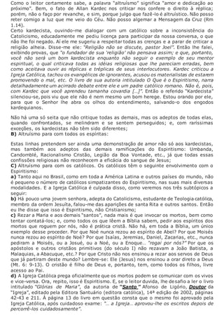 Como o leitor certamente sabe, a palavra “altruísmo” significa “amor e dedicação ao
próximo”. Bem, o fato de Allan Kardec nos criticar nos confere o direito à réplica;
porém, não o faço por revanche, e sim, porque julgo que fazê-lo é altruístico. Não posso
reter comigo a luz que me veio do Céu. Não posso algemar a Mensagem da Cruz (Rm
1.14).
Certo kardecista, ouvindo-me dialogar com um católico sobre a inconsistência do
Catolicismo, educadamente me pediu licença para participar da nossa conversa, o que
não lhe foi negado. Aí ele me sugeriu a respeitar todas as crenças e a parar de criticar a
religião alheia. Disse-me ele: “Religião não se discute, pastor Joel”. Então lhe falei,
exibindo provas, que “o fundador de sua ‘religião’ não pensava assim; e que, portanto,
você não será um bom kardecista enquanto não seguir o exemplo de seu mentor
espiritual, o qual criticava todas as idéias religiosas que lhe pareciam erradas, bem
como aceitava ouvir as réplicas e tréplicas de seus interlocutores. Kardec criticou a
Igreja Católica, tachou os evangélicos de ignorantes, acusou os materialistas de estarem
promovendo o mal, etc. O livro de sua autoria intitulado O Que é o Espiritismo, narra
detalhadamente um acirrado debate entre ele e um padre católico romano. Não é, pois,
com Kardec que você aprendeu tamanha covardia […]”. Então o referido “Kardecista”
silenciou-se, pois viu que ele não é nem mesmo um bom herege. Estou orando por ele,
para que o Senhor lhe abra os olhos do entendimento, salvando-o dos engodos
kardequianos.
Não há uma só seita que não critique todas as demais, mas os adeptos de todas elas,
quando confrontados, se melindram e se sentem perseguidos; e, com raríssimas
exceções, os kardecistas não têm sido diferentes;
B) Altruísmo para com todos os espíritas:
Estas linhas pretendem ser ainda uma demonstração de amor não só aos kardecistas,
mas também aos adeptos das demais ramificações do Espiritismo: Umbanda,
Candomblé, Racionalismo Cristão, Legião da Boa Vontade, etc., já que todas essas
confissões religiosas não reconhecem a eficácia do sangue de Jesus;
C) Altruísmo para com os católicos. Os católicos têm o seguinte envolvimento com o
Espiritismo:
a) Tanto aqui no Brasil, como em toda a América Latina e outros países do mundo, não
é pequeno o número de católicos simpatizantes do Espiritismo, nas suas mais diversas
modalidades. E a Igreja Católica é culpada disso, como veremos nos três subtópicos a
seguir:
b) Há pouco uma jovem senhora, adepta do Catolicismo, estudante de Teologia católica,
membro da ordem Jesuíta, falou-me das aparições de santa Rita e outros santos. Então
eu lhe disse que isso é Espiritismo, não Cristianismo;
c) Rezar a Maria e aos demais “santos”, nada mais é que invocar os mortos, bem como
tentar contatá-los; e, como todos os que lêem a Bíblia sabem, pedir aos espíritos dos
mortos que roguem por nós, não é prática cristã. Não há, em toda a Bíblia, um único
exemplo desse proceder. Por que Noé nunca rezou ao espírito de Abel? Por que Moisés
nunca rezou ao espírito de Noé? Por que Isaías, Jeremias, Daniel, Zacarias, etc., nunca
pediram a Moisés, ou a Josué, ou a Noé, ou a Enoque… “rogai por nós?” Por que os
apóstolos e outros cristãos primitivos (do século I) não rezavam a João Batista, a
Malaquias, a Abacuque, etc.? Por que Cristo não nos ensinou a rezar aos servos de Deus
que já partiram deste mundo? Lembre-se: Ele (Jesus) nos ensinou a orar direto a Deus
(Mt. 6: 9-13). O cristão é filho de Deus e, portanto, tem, como todos os filhos, livre
acesso ao Pai.
d) A Igreja Católica prega oficialmente que os mortos podem se comunicar com os vivos
e vice-versa. Ora, repito, isso é Espiritismo. E, se o leitor duvida, lhe desafio a ler o livro
intitulado “Glórias de Maria”, da autoria de “Santo ” Afonso de Ligório, Doutor da
“Igreja”, editado pela Editora Santuário (editora católica), 14ª edição de 2002, páginas
42-43 e 211. À página 13 do livro em questão consta que o mesmo foi aprovado pela
Igreja Católica, após cuidadoso exame: “… a Igreja… aprovou-lhe os escritos depois de
percorrê-los cuidadosamente”.
 