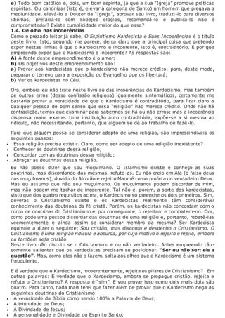 e) Todo bom católico é, pois, um bom espírita, já que a sua “Igreja” promove práticas
espíritas. Ou canonizar (isto é, elevar à categoria de Santo) um homem que pregava a
mediunidade, elevá-lo a Doutor da “Igreja”, aprovar seu livro, traduzi-lo para diversos
idiomas, prefaciá-lo com sobejos elogios, recomendá-lo e publicá-lo não é
comprometedor? Existe cumplicidade maior do que essa?
1.4. De olho nas incoerências
Como o prezado leitor já sabe, O Espiritismo Kardecista e Suas Incoerências é o título
deste livro. Isto, segundo me parece, deixa claro que a principal coisa que pretendo
expor nestas linhas é que o Kardecismo é incoerente, isto é, contraditório. E por que
empreendo expor que o Kardecismo é incoerente? As respostas são:
A) A fonte deste empreendimento é o amor;
B) Os objetivos deste empreendimento são:
a) Provar aos kardecistas que o kardecismo não merece crédito, para, deste modo,
preparar o terreno para a exposição do Evangelho que os libertará;
b) Ver os kardecistas no Céu.
Ora, embora eu não trate neste livro só das incoerências do Kardecismo, mas também
de outros erros (dessa confissão religiosa) igualmente sintomáticos, certamente me
bastaria provar a veracidade de que o Kardecismo é contraditório, para ficar claro a
qualquer pessoa de bom senso que essa “religião” não merece crédito. Onde não há
contradição, temos que examinar para sabermos se há ou não erros; mas a incoerência
dispensa maior exame. Uma instituição auto contraditória, expõe-se a si mesma ao
ridículo, não necessitando, portanto, que alguém se dê ao trabalho de fazê-lo.
Para que alguém possa se considerar adepto de uma religião, são imprescindíveis os
seguintes passos:
 Essa religião precisa existir. Claro, como ser adepto de uma religião inexistente?
 Conhecer as doutrinas dessa religião;
 Concordar com as doutrinas dessa religião;
 Abraçar as doutrinas dessa religião.
Eu não posso dizer que sou muçulmano. O Islamismo existe e conheço as suas
doutrinas, mas discordando das mesmas, refuto-as. Eu não creio em Alá (o falso deus
dos muçulmanos), duvido do Alcorão e rejeito Maomé como profeta do verdadeiro Deus.
Mas eu assumo que não sou muçulmano. Os muçulmanos podem discordar de mim,
mas não podem me tachar de incoerente. Tal não é, porém, a sorte dos kardecistas,
visto que dos quatro requisitos acima, o Kardecismo só preenche os dois primeiros. Sim,
deveras o Cristianismo existe e os kardecistas realmente têm considerável
conhecimento das doutrinas da fé cristã. Porém, os kardecistas não concordam com o
corpo de doutrinas do Cristianismo e, por conseguinte, o rejeitam e combatem-no. Ora,
como pode uma pessoa discordar das doutrinas de uma religião e, portanto, rebatê-las
veementemente e ainda assim se considerar membro da mesma? Ser Kardecista
equivale a dizer o seguinte: Sou cristão, mas discordo e desdenho o Cristianismo. O
Cristianismo é uma religião ridícula e absurda, por cujo motivo o rejeito e repilo, embora
eu também seja cristão.
Neste livro não discuto se o Cristianismo é ou não verdadeiro. Antes empreendo tão-
somente salientar que os kardecistas precisam se posicionar. “Ser ou não ser: eis a
questão”. Mas, como eles não o fazem, salta aos olhos que o Kardecismo é um sistema
fraudulento.
E é verdade que o Kardecismo, incoerentemente, rejeita os pilares do Cristianismo? Em
outras palavras: É verdade que o Kardecismo, embora se propague cristão, rejeita e
refuta o Cristianismo? A resposta é “sim”. E vou provar isso como dois mais dois são
quatro. Para tanto, nada mais terei que fazer além de provar que o Kardecismo nega as
seguintes doutrinas do Cristianismo:
 A veracidade da Bíblia como sendo 100% a Palavra de Deus;
 A triunidade de Deus;
 A Divindade de Jesus;
 A personalidade e Divindade do Espírito Santo;
 