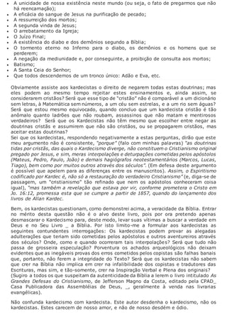  A unicidade de nossa existência neste mundo (ou seja, o fato de pregarmos que não
há reencarnação);
 A eficácia do sangue de Jesus na purificação de pecado;
 A ressurreição dos mortos;
 A segunda vinda de Jesus;
 O arrebatamento da Igreja;
 O Juízo Final;
 A existência do diabo e dos demônios segundo a Bíblia;
 O tormento eterno no Inferno para o diabo, os demônios e os homens que se
perderem;
 A negação da mediunidade e, por conseguinte, a proibição de consulta aos mortos;
 Batismo;
 A Santa Ceia do Senhor;
 Que todos descendemos de um tronco único: Adão e Eva, etc.
Obviamente assiste aos kardecistas o direito de negarem todas estas doutrinas; mas
eles podem ao mesmo tempo rejeitar estes ensinamentos e, ainda assim, se
considerarem cristãos? Será que esse tipo de “cristão” não é comparável a um dicionário
sem letras, à Matemática sem números, a um céu sem estrelas, e a um rio sem águas?
Será que estou mesmo equivocado, quando concluo que um kardecista cristão é tão
anômalo quanto ladrões que não roubam, assassinos que não matam e mentirosos
verdadeiros? Será que os Kardecistas não têm mesmo que escolher entre negar as
doutrinas cristãs e assumirem que não são cristãos, ou se propagarem cristãos, mas
aceitar estas doutrinas?
Sei que os kardecistas, respondendo negativamente a estas perguntas, dirão que este
meu argumento não é consistente, “porque” (falo com minhas palavras) “as doutrinas
tidas por cristãs, das quais o Kardecismo diverge, não constituem o Cristianismo original
pregado por Jesus, e sim, meras interpolações e deturpações cometidas pelos apóstolos
(Mateus, Pedro, Paulo, João) e demais hagiógrafos neotestamentários (Marcos, Lucas,
Tiago), bem como por muitos outros através dos séculos”. (Em defesa deste argumento
é possível que apelem para as diferenças entre os manuscritos). Assim, o Espiritismo
codificado por Kardec é, não só a restauração do verdadeiro Cristianismo” (e, diga-se de
passagem, um “cristianismo” tão refinado que nem os apóstolos conheceram coisa
igual), “mas também a revelação que estava por vir, conforme prometera o Cristo em
Jo. 16:12, promessa esta que se cumpre a partir de 1857, quando do lançamento dos
livros de Allan Kardec.
Bem, os kardecistas questionam, como demonstrei acima, a veracidade da Bíblia. Entrar
no mérito desta questão não é o alvo deste livro, pois por ora pretendo apenas
desmascarar o Kardecismo para, deste modo, levar suas vítimas a buscar a verdade em
Deus e no Seu Livro _ a Bíblia. Por isto limito-me a formular aos kardecistas as
seguintes contundentes interrogações: Os kardecistas podem provar as alegadas
adulterações que teriam sido cometidas pelos apóstolos e outros aventureiros através
dos séculos? Onde, como e quando ocorreram tais interpolações? Será que tudo não
passa de grosseira especulação? Porventura os achados arqueológicos não deixam
evidentes que as inegáveis provas dos erros cometidos pelos copistas são falhas banais
que, portanto, não ferem a integridade do Texto? Será que os kardecistas não sabem
que crer na Bíblia não implica em crer na infalibilidade dos copistas e tradutores das
Escrituras, mas sim, e tão-somente, crer na Inspiração Verbal e Plena dos originais?
(Sugiro a todos os que suspeitam da autenticidade da Bíblia a lerem o livro intitulado As
Grandes Defesas do Cristianismo, de Jefferson Magno da Costa, editado pela CPAD_
Casa Publicadora das Assembléias de Deus, _, geralmente à venda nas livrarias
evangélicas).
Não confunda kardecismo com kardecista. Este autor desdenha o kardecismo, não os
kardecistas. Estes carecem de nosso amor, e não de nosso desdém e ódio.
 