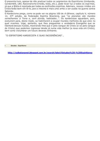 O presente livro, apesar de não analisar todos os segmentos do Espiritismo (Umbanda,
Candomblé, LBV, Racionalismo Cristão, Vodu, etc.), pode levar luz a todos os espíritas,
já que a Bíblia é rejeitada por todas as confissões espíritas. Ademais, nossos irmãos em
Cristo farão bem em lê-lo, pois o mesmo é mais uma arma a ser usada na guerra contra
Satanás.
O Kardecismo prega, como se pode ver na página 100 de A Gênese, capítulo V, número
12, 37ª edição, da Federação Espírita Brasileira, que “os planetas são mundos
semelhantes à Terra e, sem dúvida, habitados…”. Os kardecistas aguardam, pois,
evoluírem para, deste modo, se habilitarem a ocupar mundos melhores do que este no
qual vivemos. Urge, portanto, que lhes preguemos o verdadeiro Evangelho que os
libertará dessas ilusões, mostrando-lhes que é pelo sangue de Cristo (e só pelo sangue
de Cristo) que podemos ingressar desde já numa vida melhor (a nova vida em Cristo),
bem como vislumbrar um futuro deveras brilhante.
“O ESPIRITISMO KARDECISTA E SUAS INCOERÊNCIAS” ,
 Estudos - Espiritismo
http://saibatananet.blogspot.com.br/search/label/Estudos%20-%20Espiritismo
 