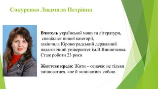 Сокуренко Людмила Петрівна
Вчитель української мови та літератури,
спеціаліст вищої категорії,
закінчила Кіровоградський державний
педагогічний університет ім.В.Винниченка.
Стаж роботи 23 роки
Життєве кредо: Жити – означає не тільки
змінюватися, але й залишатися собою.
 