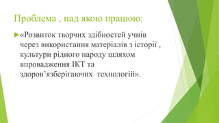 Проблема , над якою працюю:
«Розвиток творчих здібностей учнів
через використання матеріалів з історії ,
культури рідного народу шляхом
впровадження ІКТ та
здоров’язберігаючих технологій».
 