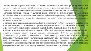 Система освіти України відповідно до вимог Національної доктрини розвитку освіти має
забезпечити „формування у дітей та молоді сучасного світогляду, розвиток творчих здібностей
і навичок самостійного наукового пізнання, самоосвіти і самореалізації особистості”.
Навчально-виховний процес у сучасній школі полягає в переорієнтації на особистісно
діяльнісний підхід до кожного учня з метою забезпечення розвитку здібностей і обдарувань
дітей, їх пізнавальних інтересів, підвищення загальної культури школярів, формування
активної особистості.
У державі існує національна програма „Творча особистість” та Указ Президента України „Про
додаткові заходи щодо державної підтримки обдарованої молоді” від 24.04.2000 р. за №612 та
„Про програму з обдарованою молоддю на 2001-2005р.” від 08.02. 2001 р. за №78.
У даному контексті тема «Розвиток творчих здібностей учнів через використання матеріалів з
історії , культури рідного народу шляхом впровадження ІКТ та здоров’язберігаючих
технологій» є актуальною , важливою. Особливо якщо розглядати цю тему через призму
предметів „українська мова” та „українська література”, які є потужним носієм ідентичності
нації, її генетичного коду . Не можна збудувати державу – Україну і виховати свідомого
українця без ідеологічної доктрини, яка має базуватися на історичних і культурних традиціях,
на переосмисленні сучасного досвіду на основі загальнолюдських цінностей.
 