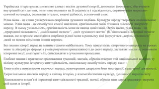 Українська література як мистецтво слова є носієм духовної енергії, допомагає формувати, збагачувати
внутрішній світ дитини, позитивно впливати на її свідомість і підсвідомість, спрямовувати морально-
етичний потенціал, розвивати інтелект, творчі здібності, естетичний смак.
Рідна мова – це єдина універсальна скарбниця духовних надбань. Культура народу твориться національною
мовою. Рідна мова – це самобутній спосіб мислення, оригінальний засіб пізнання дійсності ,творчості
народу. В цьому унікальність, оригінальність мови як явища цивілізації. Окрім цього, рідна мова – це
„природний вихователь”, „найбільший педагог”, „цвіт духовного життя” (К.Ушинський).Видатний педагог
вважав, що в процесі оволодіння скарбами рідної мови в ранньому віці формується „корінь духовності”
,який не можна підміняти іншим коренем.
Без знання історії, народ не матиме гідного майбутнього. Тому присутність історичного матеріалу на уроках
мови та літератури формує в учнів розуміння приналежності до свого народу, заставляє мислити, оцінювати
історичні події, аналізувати їх, співставляти з сучасними процесами.
Глибоке знання і практичне продовження традицій, звичаїв, обрядів створює той національний колорит, ту
цілісну культурно-історичну життєдіяльність, національну самобутність народу, яка є :
1)могутнім стимулятором творчості народу, невичерпним джерелом його мистецької, культурної діяльності;
2)оригінальним внеском народу в світову історію, у взаємозбагачення культур, духовності народів світу.
Відновлюючи в пам’яті і практиці життєдіяльності традиції, звичаї, обряди наш народ продовжує творити
свій шлях в історії.
 