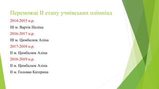 Переможці ІІ етапу учнівських олімпіад
2014-2015 н.р.
ІІІ м. Вартік Поліна
2016-2017 н.р.
ІІІ м. Цимбалюк Аліна
2017-2018 н.р.
ІІ м. Цимбалюк Аліна
2018-2019 н.р.
ІІ м. Цимбалюк Аліна
ІІ м. Головко Катерина
 