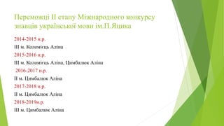 Переможці ІІ етапу Міжнародного конкурсу
знавців української мови ім.П.Яцика
2014-2015 н.р.
ІІІ м. Коломієць Аліна
2015-2016 н.р.
ІІІ м. Коломієць Аліна, Цимбалюк Аліна
2016-2017 н.р.
ІІ м. Цимбалюк Аліна
2017-2018 н.р.
ІІ м. Цимбалюк Аліна
2018-2019н.р.
ІІІ м. Цимбалюк Аліна
 