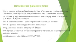 Підвищення фахового рівня
2016 р. учасник вебінара «Українська літ. 8 кл. яРоль митця в суспільстві (поезія
Т.Шевченка, Лесі Українки)», «Українська мова 8 кл. Односкладні речення»
2017-2018 н. р. курси підвищення кваліфікації вчителів укр. мови та літератури
КОІППО ім. В. Сухомлинського
2018 р. закінчила онлайн – курси «Критичне мислення для освітян»
2018 р. Пройшла онлайн-курс «Вчимося жити разом»
2018р. Закінчила освітню програму «Я- Медіа»
2019 р.участь у програмі професійного розвитку Регіональній (не)конференції для
шкільних педагогів
афілійованиному міні-EdCampi SVITLOVOSK
 